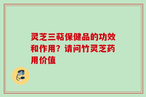 灵芝三萜保健品的功效和作用？请问竹灵芝药用价值