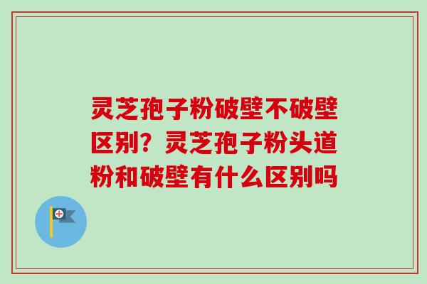 灵芝孢子粉破壁不破壁区别?灵芝孢子粉头道粉和破壁有什么区别吗 灵芝孢子粉破壁不破壁区别?灵芝孢子粉头道粉和破壁有什么区别吗