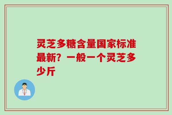 灵芝多糖含量国家标准最新？一般一个灵芝多少斤