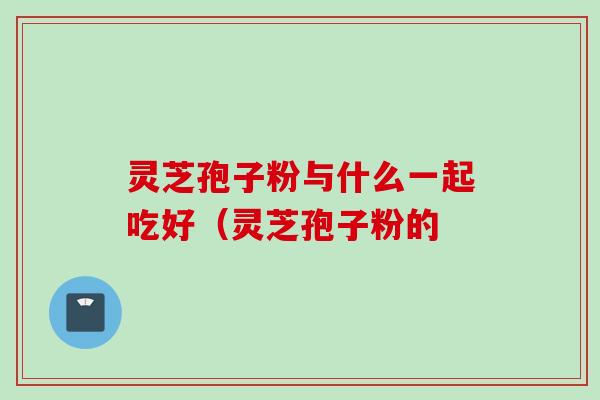 灵芝孢子粉与什么一起吃好（灵芝孢子粉的