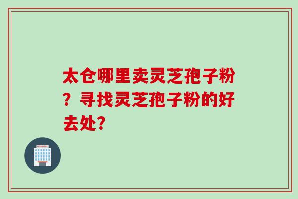 太仓哪里卖灵芝孢子粉？寻找灵芝孢子粉的好去处？