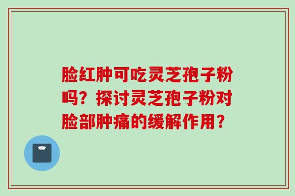 脸红肿可吃灵芝孢子粉吗？探讨灵芝孢子粉对脸部肿痛的缓解作用？
