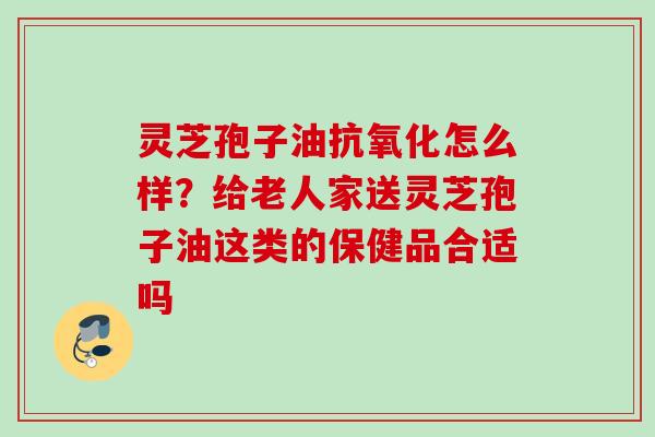 灵芝孢子油怎么样?给老人家送灵芝孢子油这类的保健品合适吗 灵芝孢子油怎么样?给老人家送灵芝孢子油这类的保健品合适吗