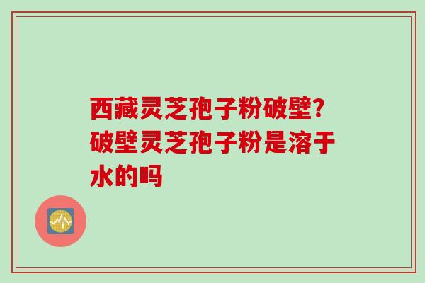 西藏灵芝孢子粉破壁？破壁灵芝孢子粉是溶于水的吗