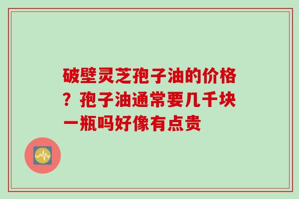 破壁灵芝孢子油的价格？孢子油通常要几千块一瓶吗好像有点贵