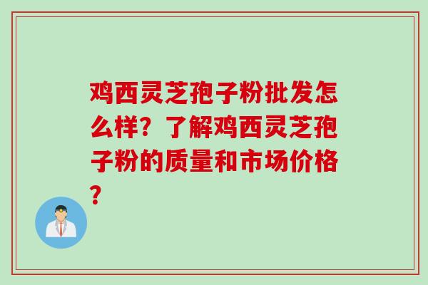 鸡西灵芝孢子粉批发怎么样？了解鸡西灵芝孢子粉的质量和市场价格？