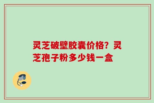 灵芝破壁胶囊价格？灵芝孢子粉多少钱一盒