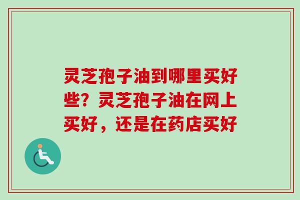 灵芝孢子油到哪里买好些？灵芝孢子油在网上买好，还是在药店买好
