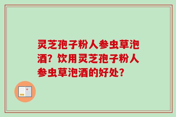 灵芝孢子粉人参虫草泡酒？饮用灵芝孢子粉人参虫草泡酒的好处？