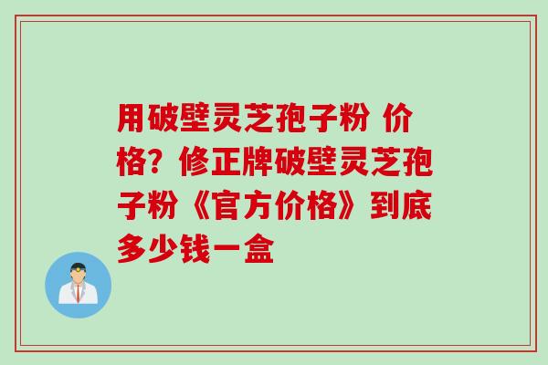 用破壁灵芝孢子粉 价格？修正牌破壁灵芝孢子粉《官方价格》到底多少钱一盒