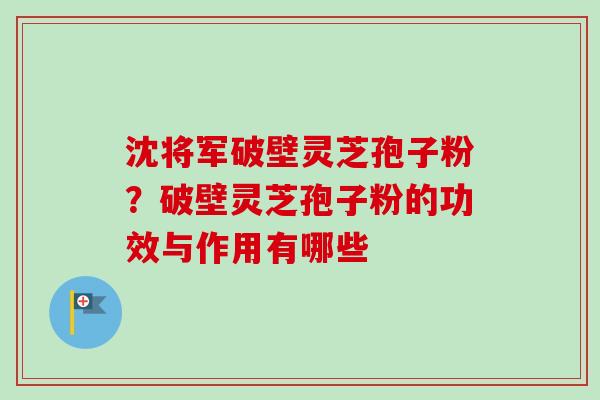 沈将军破壁灵芝孢子粉？破壁灵芝孢子粉的功效与作用有哪些