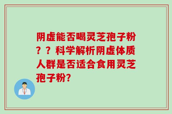 阴虚能否喝灵芝孢子粉？？科学解析阴虚体质人群是否适合食用灵芝孢子粉？