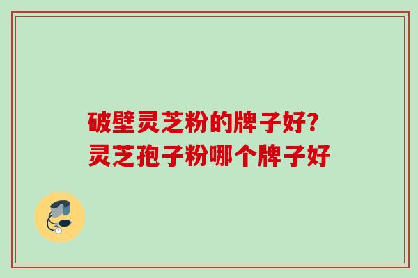 破壁灵芝粉的牌子好?灵芝孢子粉哪个牌子好 破壁灵芝粉的牌子好?灵芝孢子粉哪个牌子好
