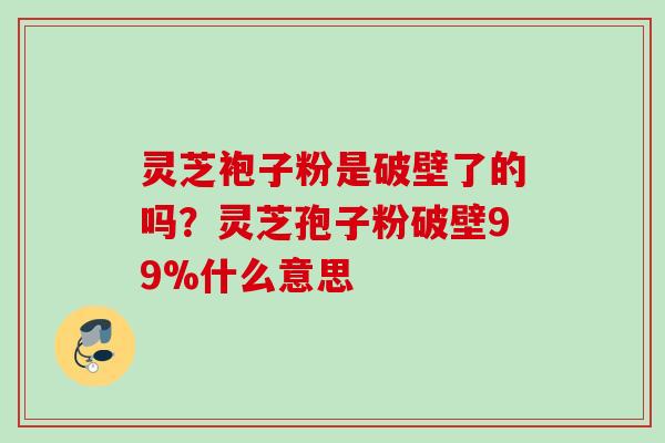 灵芝袍子粉是破壁了的吗？灵芝孢子粉破壁99%什么意思