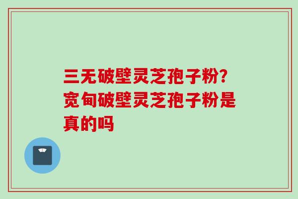 三无破壁灵芝孢子粉？宽甸破壁灵芝孢子粉是真的吗