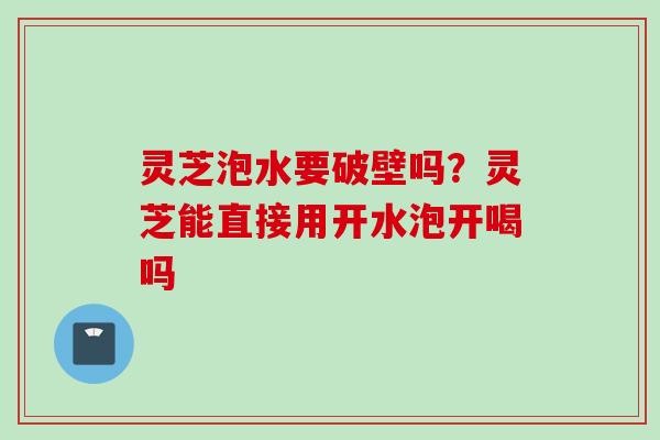 灵芝泡水要破壁吗？灵芝能直接用开水泡开喝吗