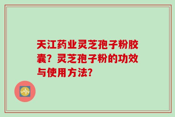 天江药业灵芝孢子粉胶囊？灵芝孢子粉的功效与使用方法？