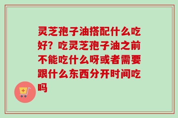 灵芝孢子油搭配什么吃好？吃灵芝孢子油之前不能吃什么呀或者需要跟什么东西分开时间吃吗