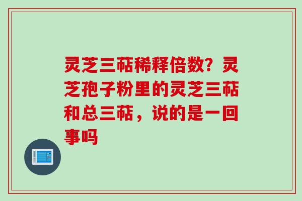 灵芝三萜稀释倍数？灵芝孢子粉里的灵芝三萜和总三萜，说的是一回事吗