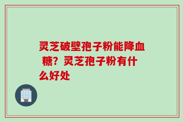 灵芝破壁孢子粉能降血 糖？灵芝孢子粉有什么好处