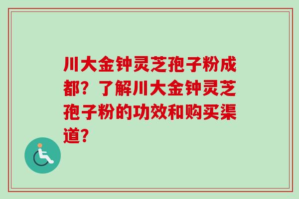 川大金钟灵芝孢子粉成都？了解川大金钟灵芝孢子粉的功效和购买渠道？
