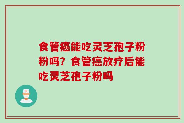 食管癌能吃灵芝孢子粉粉吗？食管癌放疗后能吃灵芝孢子粉吗