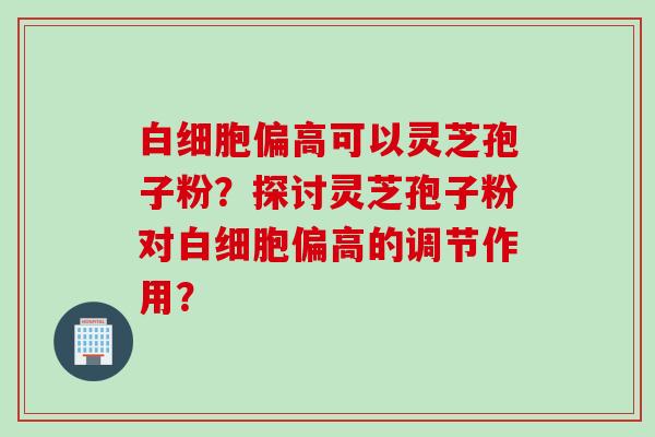 白细胞偏高可以灵芝孢子粉？探讨灵芝孢子粉对白细胞偏高的调节作用？