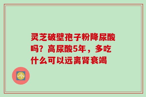 灵芝破壁孢子粉降尿酸吗?高尿酸5年,多吃什么可以远离衰竭 灵芝破壁孢子粉降尿酸吗?高尿酸5年,多吃什么可以远离衰竭