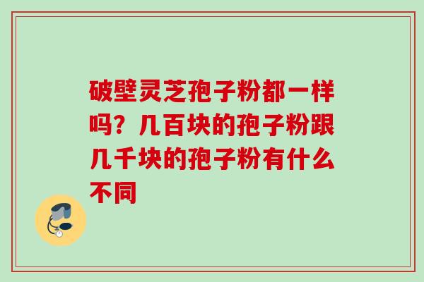 破壁灵芝孢子粉都一样吗？几百块的孢子粉跟几千块的孢子粉有什么不同