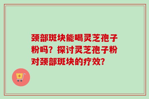 颈部斑块能喝灵芝孢子粉吗？探讨灵芝孢子粉对颈部斑块的疗效？