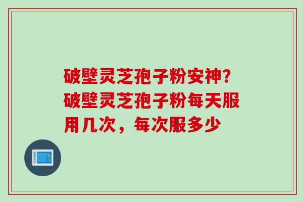 破壁灵芝孢子粉安神？破壁灵芝孢子粉每天服用几次，每次服多少