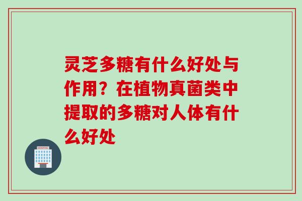 灵芝多糖有什么好处与作用？在植物真菌类中提取的多糖对人体有什么好处