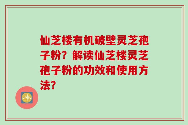 仙芝楼有机破壁灵芝孢子粉？解读仙芝楼灵芝孢子粉的功效和使用方法？
