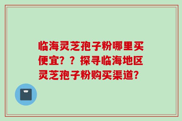 临海灵芝孢子粉哪里买便宜？？探寻临海地区灵芝孢子粉购买渠道？