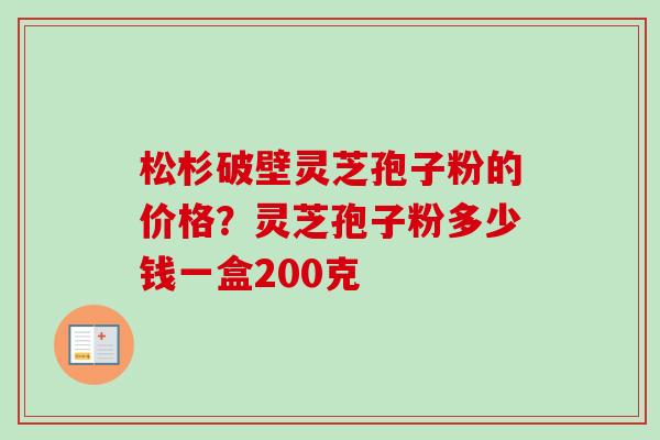 松杉破壁灵芝孢子粉的价格？灵芝孢子粉多少钱一盒200克