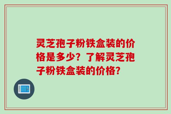 灵芝孢子粉铁盒装的价格是多少？了解灵芝孢子粉铁盒装的价格？
