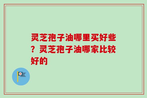 灵芝孢子油哪里买好些？灵芝孢子油哪家比较好的