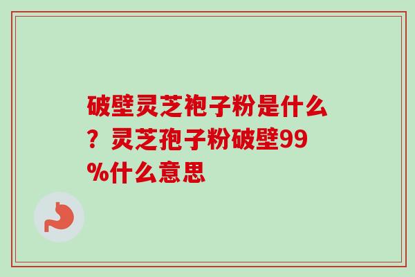 破壁灵芝袍子粉是什么？灵芝孢子粉破壁99%什么意思