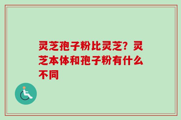 灵芝孢子粉比灵芝？灵芝本体和孢子粉有什么不同