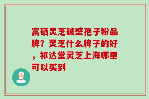 富硒灵芝破壁孢子粉品牌？灵芝什么牌子的好，祁达堂灵芝上海哪里可以买到