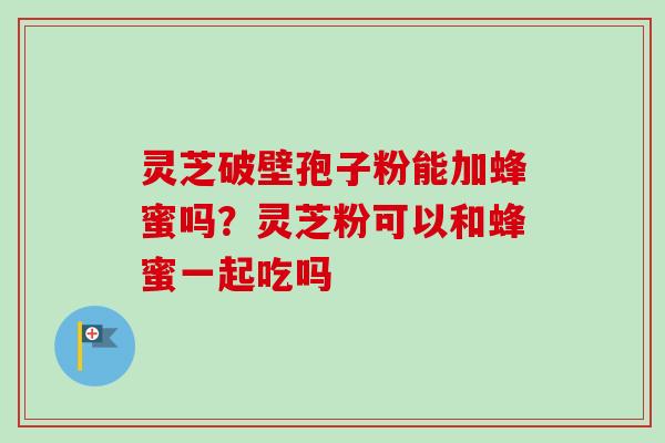 灵芝破壁孢子粉能加蜂蜜吗？灵芝粉可以和蜂蜜一起吃吗