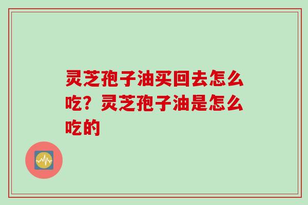 灵芝孢子油买回去怎么吃？灵芝孢子油是怎么吃的