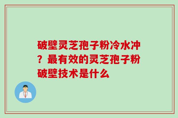 破壁灵芝孢子粉冷水冲?有效的灵芝孢子粉破壁技术是什么 破壁灵芝孢子粉冷水冲?有效的灵芝孢子粉破壁技术是什么
