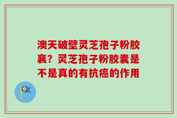澳天破壁灵芝孢子粉胶襄？灵芝孢子粉胶囊是不是真的有抗的作用