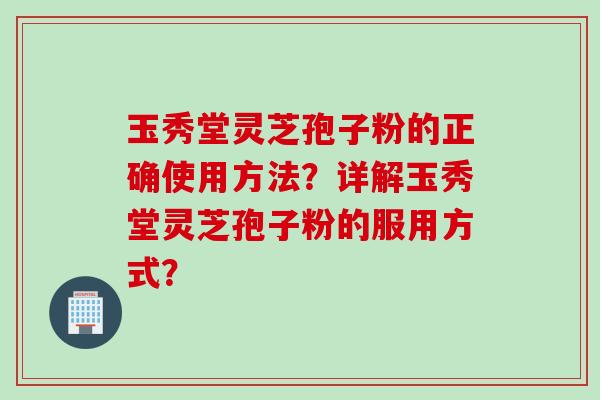 玉秀堂灵芝孢子粉的正确使用方法？详解玉秀堂灵芝孢子粉的服用方式？