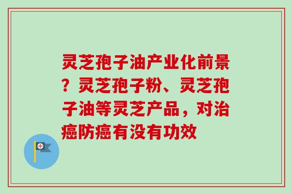灵芝孢子油产业化前景？灵芝孢子粉、灵芝孢子油等灵芝产品，对治癌防癌有没有功效