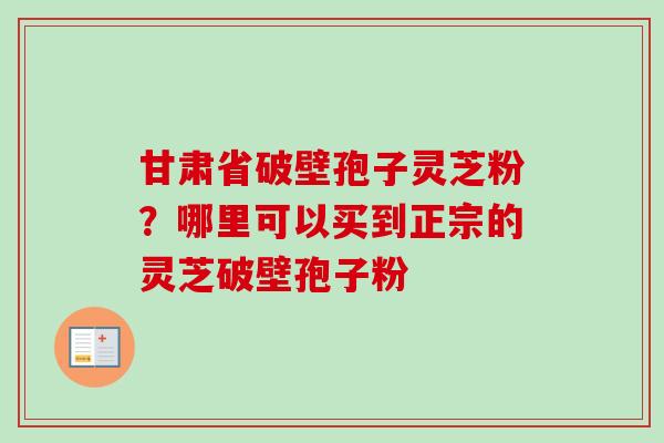 甘肃省破壁孢子灵芝粉？哪里可以买到正宗的灵芝破壁孢子粉