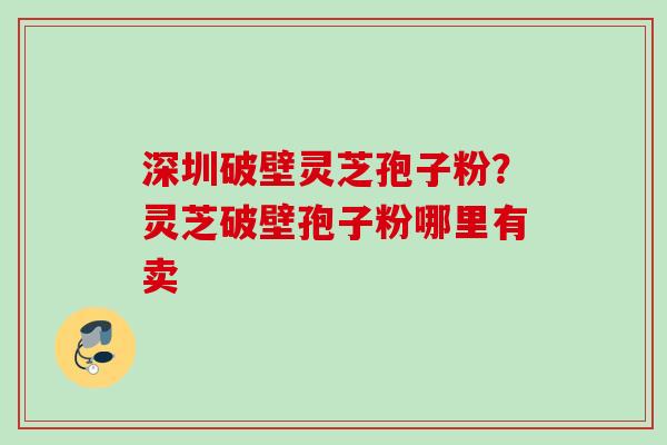 深圳破壁灵芝孢子粉？灵芝破壁孢子粉哪里有卖