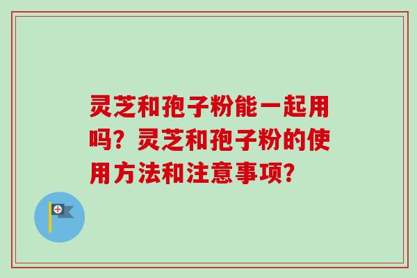 灵芝和孢子粉能一起用吗？灵芝和孢子粉的使用方法和注意事项？