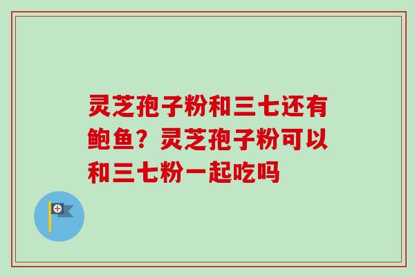 灵芝孢子粉和三七还有鲍鱼？灵芝孢子粉可以和三七粉一起吃吗